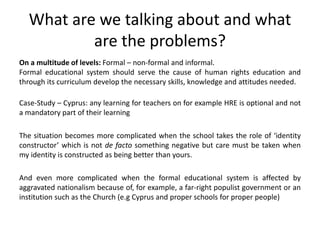 What are we talking about and what
are the problems?
On a multitude of levels: Formal – non-formal and informal.
Formal educational system should serve the cause of human rights education and
through its curriculum develop the necessary skills, knowledge and attitudes needed.
Case-Study – Cyprus: any learning for teachers on for example HRE is optional and not
a mandatory part of their learning
The situation becomes more complicated when the school takes the role of ‘identity
constructor’ which is not de facto something negative but care must be taken when
my identity is constructed as being better than yours.
And even more complicated when the formal educational system is affected by
aggravated nationalism because of, for example, a far-right populist government or an
institution such as the Church (e.g Cyprus and proper schools for proper people)
 