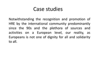 Case studies
Notwithstanding the recognition and promotion of
HRE by the international community predominantly
since the 90s and the plethora of sources and
activities on a European level, our reality, as
Europeans is not one of dignity for all and solidarity
to all.
 