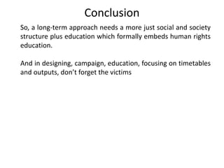 Conclusion
So, a long-term approach needs a more just social and society
structure plus education which formally embeds human rights
education.
And in designing, campaign, education, focusing on timetables
and outputs, don’t forget the victims
 