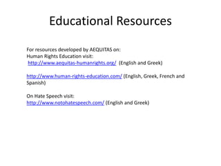 Educational Resources
For resources developed by AEQUITAS on:
Human Rights Education visit:
http://www.aequitas-humanrights.org/ (English and Greek)
http://www.human-rights-education.com/ (English, Greek, French and
Spanish)
On Hate Speech visit:
http://www.notohatespeech.com/ (English and Greek)
 