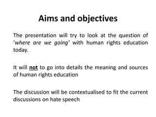 Aims and objectives
The presentation will try to look at the question of
‘where are we going’ with human rights education
today.
It will not to go into details the meaning and sources
of human rights education
The discussion will be contextualised to fit the current
discussions on hate speech
 