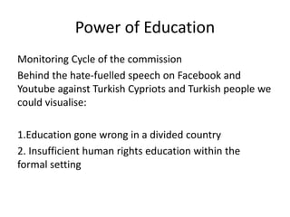 Power of Education
Monitoring Cycle of the commission
Behind the hate-fuelled speech on Facebook and
Youtube against Turkish Cypriots and Turkish people we
could visualise:
1.Education gone wrong in a divided country
2. Insufficient human rights education within the
formal setting
 