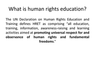 What is human rights education?
The UN Declaration on Human Rights Education and
Training defines HRET as comprising “all education,
training, information, awareness-raising and learning
activities aimed at promoting universal respect for and
observance of human rights and fundamental
freedoms.”
 
