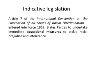 Indicative legislation
Article 7 of the International Convention on the
Elimination of all Forms of Racial Discrimination –
entered into force 1969: States Parties to undertake
immediate educational measures to tackle racial
prejudice and intolerance.
 