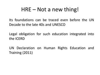 HRE – Not a new thing!
Its foundations can be traced even before the UN
Decade to the late 40s and UNESCO
Legal obligation for such education integrated into
the ICERD
UN Declaration on Human Rights Education and
Training (2011)
 