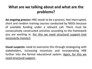 What are we talking about and what are the
problems?
An ongoing process: HRE needs to be a process. Not interrupted,
short and random training courses conducted by NGOs because
of available funding under a relevant call. There must be
consecutively constructed activities according to the framework
you are working in. For this we need structural support (not
necessarily money!)
Usual suspects: need to overcome this through strategizing with
stakeholders, increasing incentives and incorporating HRE
further into the formal educational system. Again, for this we
need structural support.
 