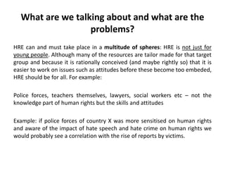 What are we talking about and what are the
problems?
HRE can and must take place in a multitude of spheres: HRE is not just for
young people. Although many of the resources are tailor made for that target
group and because it is rationally conceived (and maybe rightly so) that it is
easier to work on issues such as attitudes before these become too embeded,
HRE should be for all. For example:
Police forces, teachers themselves, lawyers, social workers etc – not the
knowledge part of human rights but the skills and attitudes
Example: if police forces of country X was more sensitised on human rights
and aware of the impact of hate speech and hate crime on human rights we
would probably see a correlation with the rise of reports by victims.
 