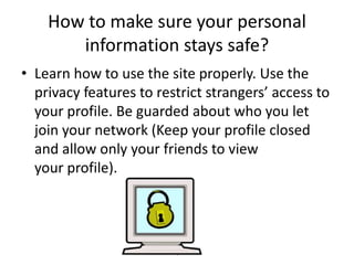 How to make sure your personal
information stays safe?
• Learn how to use the site properly. Use the
privacy features to restrict strangers’ access to
your profile. Be guarded about who you let
join your network (Keep your profile closed
and allow only your friends to view
your profile).

Donatas Vysniauskas

 