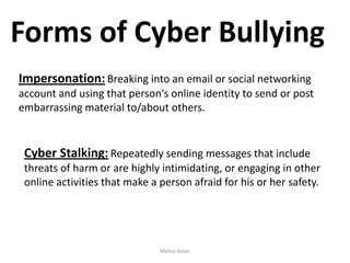 Forms of Cyber Bullying
Impersonation: Breaking into an email or social networking
account and using that person's online identity to send or post
embarrassing material to/about others.

Cyber Stalking: Repeatedly sending messages that include
threats of harm or are highly intimidating, or engaging in other
online activities that make a person afraid for his or her safety.

Melisa Aslan

 