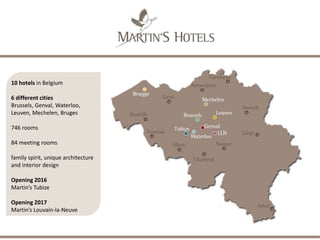 A COLLECTION OF GREAT HOSPITALITY
• First Belgian hotel group
• Founded by John Martin in 1982
• Still family owned today
• Family Spirit, Unique Architecture and Interior
Design
• 9 hotels
+ 4 hotels in preparation
• 745 rooms
+ 365 rooms in preparation
• 325 employees
• 37Mil € annual turnover
• Tomorrow Needs Today: sustainable
development project with EMAS environmental
certification & ISO 14001
 