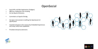 OpenSocial
•   Social APIs and Mini Applications (Gadgets)
•   IBM has a leadership role including
•   On the Board of Directors

•   Committers on Apache Shindig

•   Has been instrumental in drafting the OpenSocial 2.0
    specification

•   Invented and gave to the community Embedded Experiences
    and many, many more capabilities

•   Provided enterprise extensions
 