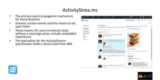 ActivityStrea.ms
•   The primary event propagation mechanism
    for Social Business
•   Streams contain events and the means to act
    upon them
•   Those means, for users to execute tasks
    without a sovereign pivot, include embedded
    experiences
•   The lead editor for the ActivityStream
    specification JSON is James Snell from IBM
 