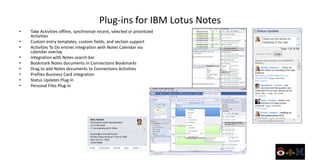 Plug-ins for IBM Lotus Notes
•   Take Activities offline, synchronize recent, selected or prioritized
    Activities
•   Custom entry templates, custom fields, and section support
•   Activities To Do entries integration with Notes Calendar via
    calendar overlay
•   Integration with Notes search bar
•   Bookmark Notes documents in Connections Bookmarks
•   Drag to add Notes documents to Connections Activities
•   Profiles Business Card integration
•   Status Updates Plug-in
•   Personal Files Plug-in
 