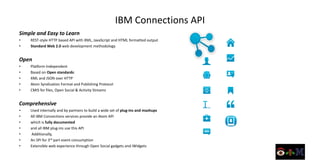 IBM Connections API
Simple and Easy to Learn
•   REST-style HTTP based API with XML, JavaScript and HTML formatted output
•   Standard Web 2.0 web development methodology


Open
•   Platform Independent
•   Based on Open standards:
•   XML and JSON over HTTP
•   Atom Syndication Format and Publishing Protocol
•   CMIS for files, Open Social & Activity Streams


Comprehensive
•   Used internally and by partners to build a wide set of plug-ins and mashups
•   All IBM Connections services provide an Atom API
•   which is fully documented
•   and all IBM plug-ins use this API
•   Additionally,
•   An SPI for 3rd part event consumption
•   Extensible web experience through Open Social gadgets and iWidgets
 