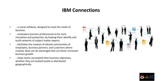 IBM Connections

•   ...is social software, designed to meet the needs of
    business.
•   ...empowers business professionals to be more
    innovative and productive, by helping them identify and
    build networks of subject matter experts.
•   ...facilitates the creation of vibrant communities of
    employees, business partners, and customers where
    creative ideas can be exchanged that can foster increased
    business growth.
•   ...helps teams accomplish their business objectives,
    whether they are located locally or distributed
    geographically.
 