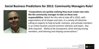 Social Business Predictions for 2012: Community Managers Rule!
                “Corporations are quickly realizing they must create new roles
                like the community manager to take on these new
                responsibilities. Watch for this role to take off in 2012, with
                organizations of all shapes and sizes, in a variety of industries
                calling on experts to help to build, maintain, and activate members
                in an online location around common interests and topics. Key
                skills required: Ability to be transparent, drive sharing among
                members, and listening and shaping conversations.”




                                                                                                                    Alistair Rennie
                                                                                                 GM, IBM Collaboration Solutions
                                                                                                                  December 2011
                                   Source: http://sowecreate.tumblr.com/post/13053183743/ibms-social-business-predictions-for-2012
 