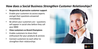 How does a Social Business Strengthen Customer Relationships?
•   Responsive & pervasive customer support
•   Enable your customers to access experts
    and get their questions answered
    immediately
•   Be where your customers are – questions
    will appear in social sites before they call
    your #800
•   View customers as Brand Champions
•   Enable customers to share their
    enthusiasm for your products & services
•   Connect customers to each other to
    strengthen their relationships
 
