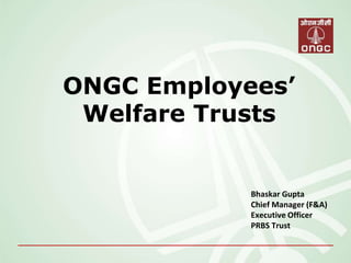 ONGC Employees’
Welfare Trusts
Bhaskar Gupta
Chief Manager (F&A)
Executive Officer
PRBS Trust
 
