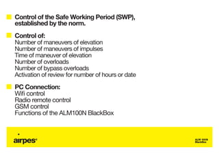 Control of the Safe Working Period (SWP),
established by the norm.
Control of:
Number of maneuvers of elevation
Number of maneuvers of impulses
Time of maneuver of elevation
Number of overloads
Number of bypass overloads
Activation of review for number of hours or date
PC Connection:
Wifi control
Radio remote control
GSM control
Functions of the ALM100N BlackBox


                                                   ALM 100N
                                                   BlackBox
 