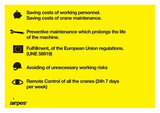 Saving costs of working personnel.
Saving costs of crane maintenance.

Preventive maintenance which prolongs the life
of the machine.

Fulfillment, of the European Union regulations.
(UNE 58919)

Avoiding of unnecessary working risks

Remote Control of all the cranes (24h 7 days
per week)
 