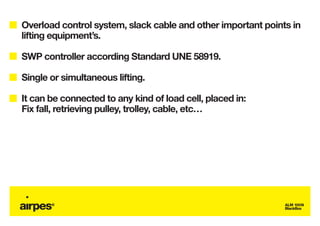 Overload control system, slack cable and other important points in
lifting equipment’s.

SWP controller according Standard UNE 58919.

Single or simultaneous lifting.

It can be connected to any kind of load cell, placed in:
Fix fall, retrieving pulley, trolley, cable, etc…




                                                              ALM 100N
                                                              BlackBox
 