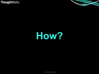 How?


 © ThoughtWorks 2008
 