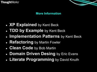 More Information


   XP Explained by Kent Beck
   TDD by Example by Kent Beck
   Implementation Patterns by Kent Beck
   Refactoring by Martin Fowler
   Clean Code by Bob Martin
   Domain Driven Desing by Eric Evans
   Literate Programming by David Knuth
 