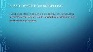 FUSED DEPOSITION MODELLING
Fused deposition modelling is an additive manufacturing
technology commonly used for modelling prototyping and
production applications.
 