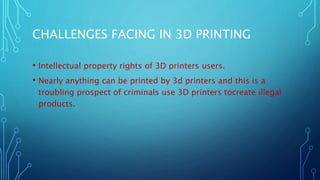 CHALLENGES FACING IN 3D PRINTING
• Intellectual property rights of 3D printers users.
• Nearly anything can be printed by 3d printers and this is a
troubling prospect of criminals use 3D printers tocreate illegal
products.
 