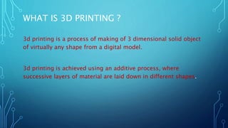 WHAT IS 3D PRINTING ?
3d printing is a process of making of 3 dimensional solid object
of virtually any shape from a digital model.
3d printing is achieved using an additive process, where
successive layers of material are laid down in different shapes.
 