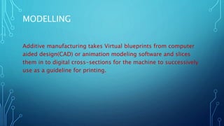 MODELLING
Additive manufacturing takes Virtual blueprints from computer
aided design(CAD) or animation modeling software and slices
them in to digital cross-sections for the machine to successively
use as a guideline for printing.
 