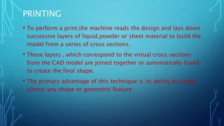 PRINTING
• To perform a print,the machine reads the design and lays down
successive layers of liquid,powder or sheet material to build the
model from a series of cross sections.
• These layers , which correspond to the virtual cross sections
from the CAD model are joined together or automatically fused
to create the final shape.
• The primary advantage of this technique is its ability to create
almost any shape or geometric feature
 