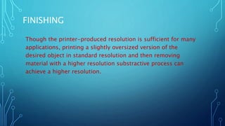 FINISHING
Though the printer-produced resolution is sufficient for many
applications, printing a slightly oversized version of the
desired object in standard resolution and then removing
material with a higher resolution substractive process can
achieve a higher resolution.
 