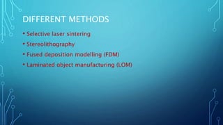 DIFFERENT METHODS
• Selective laser sintering
• Stereolithography
• Fused deposition modelling (FDM)
• Laminated object manufacturing (LOM)
 