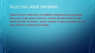 SELECTIVE LASER SINTERING
Selective laser sintering is an additive manufacturing technique
that uses a high power laser (ex-carbon dioxide laser) to fuse
small particles of plastic , metal, ceramic or glass powders in to a
mass that has a Desired 3d shape.
 