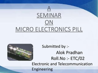 A
SEMINAR
ON
MICRO ELECTRONICS PILL
Submitted by :-
Alok Pradhan
Roll.No :- ETC/02
Electronic and Telecommunication
Engineering
 