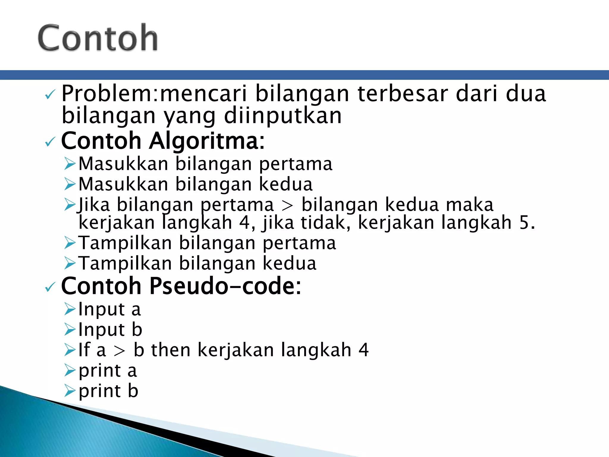  Problem:mencari bilangan terbesar dari dua 
bilangan yang diinputkan 
 Contoh Algoritma: 
Masukkan bilangan pertama 
Masukkan bilangan kedua 
Jika bilangan pertama > bilangan kedua maka 
kerjakan langkah 4, jika tidak, kerjakan langkah 5. 
Tampilkan bilangan pertama 
Tampilkan bilangan kedua 
 Contoh Pseudo-code: 
Input a 
Input b 
If a > b then kerjakan langkah 4 
print a 
print b 
 