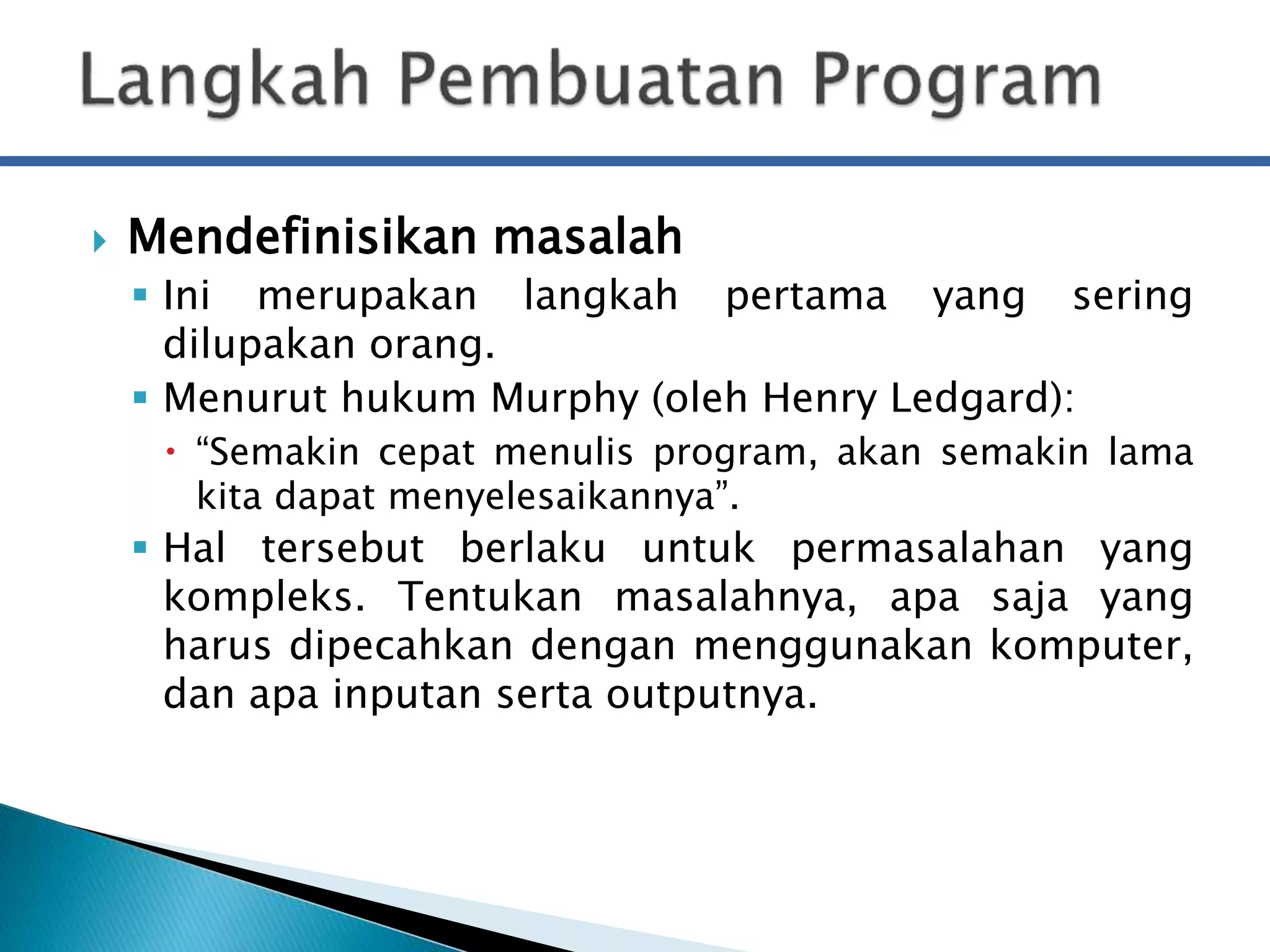  Mendefinisikan masalah 
 Ini merupakan langkah pertama yang sering 
dilupakan orang. 
 Menurut hukum Murphy (oleh Henry Ledgard): 
 “Semakin cepat menulis program, akan semakin lama 
kita dapat menyelesaikannya”. 
 Hal tersebut berlaku untuk permasalahan yang 
kompleks. Tentukan masalahnya, apa saja yang 
harus dipecahkan dengan menggunakan komputer, 
dan apa inputan serta outputnya. 
 