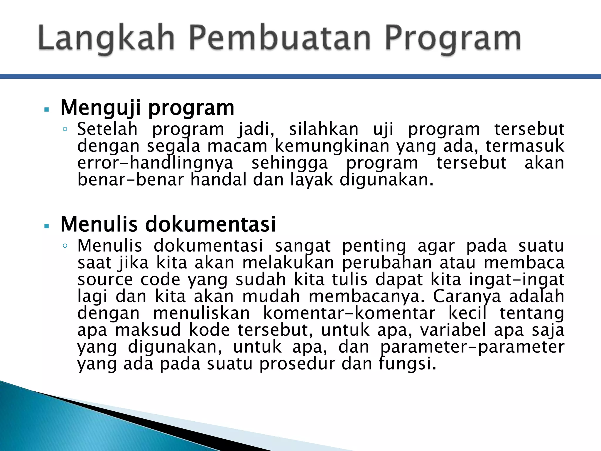  Menguji program 
◦ Setelah program jadi, silahkan uji program tersebut 
dengan segala macam kemungkinan yang ada, termasuk 
error-handlingnya sehingga program tersebut akan 
benar-benar handal dan layak digunakan. 
 Menulis dokumentasi 
◦ Menulis dokumentasi sangat penting agar pada suatu 
saat jika kita akan melakukan perubahan atau membaca 
source code yang sudah kita tulis dapat kita ingat-ingat 
lagi dan kita akan mudah membacanya. Caranya adalah 
dengan menuliskan komentar-komentar kecil tentang 
apa maksud kode tersebut, untuk apa, variabel apa saja 
yang digunakan, untuk apa, dan parameter-parameter 
yang ada pada suatu prosedur dan fungsi. 
 
