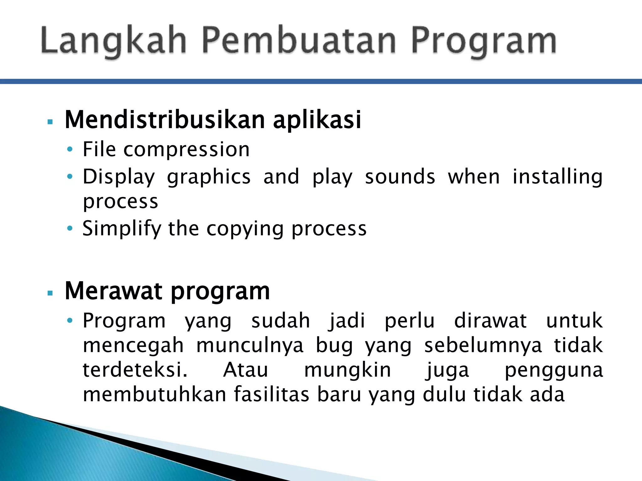  Mendistribusikan aplikasi 
• File compression 
• Display graphics and play sounds when installing 
process 
• Simplify the copying process 
 Merawat program 
• Program yang sudah jadi perlu dirawat untuk 
mencegah munculnya bug yang sebelumnya tidak 
terdeteksi. Atau mungkin juga pengguna 
membutuhkan fasilitas baru yang dulu tidak ada 
 