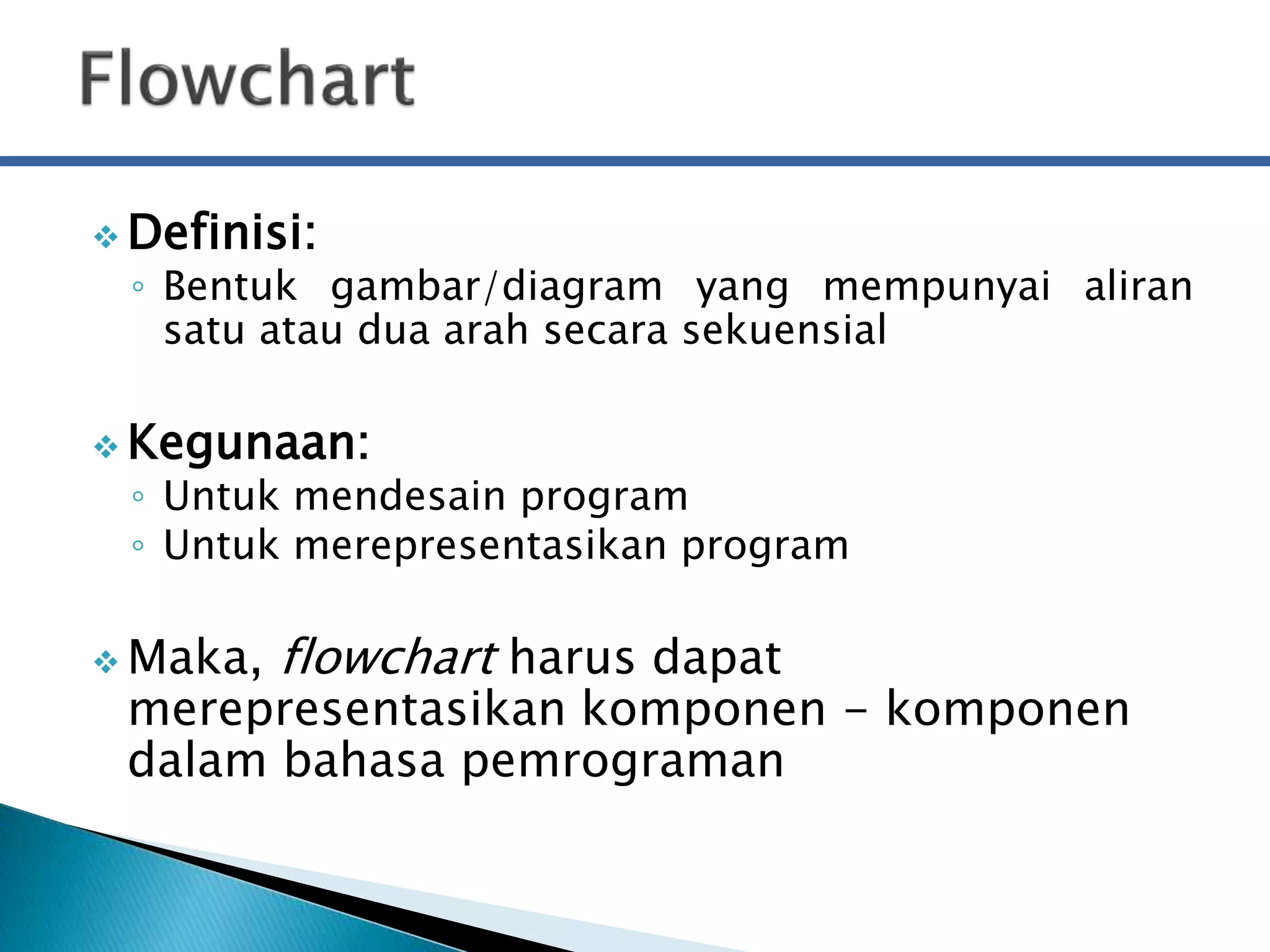 Definisi: 
◦ Bentuk gambar/diagram yang mempunyai aliran 
satu atau dua arah secara sekuensial 
Kegunaan: 
◦ Untuk mendesain program 
◦ Untuk merepresentasikan program 
Maka, flowchart harus dapat 
merepresentasikan komponen - komponen 
dalam bahasa pemrograman 
 