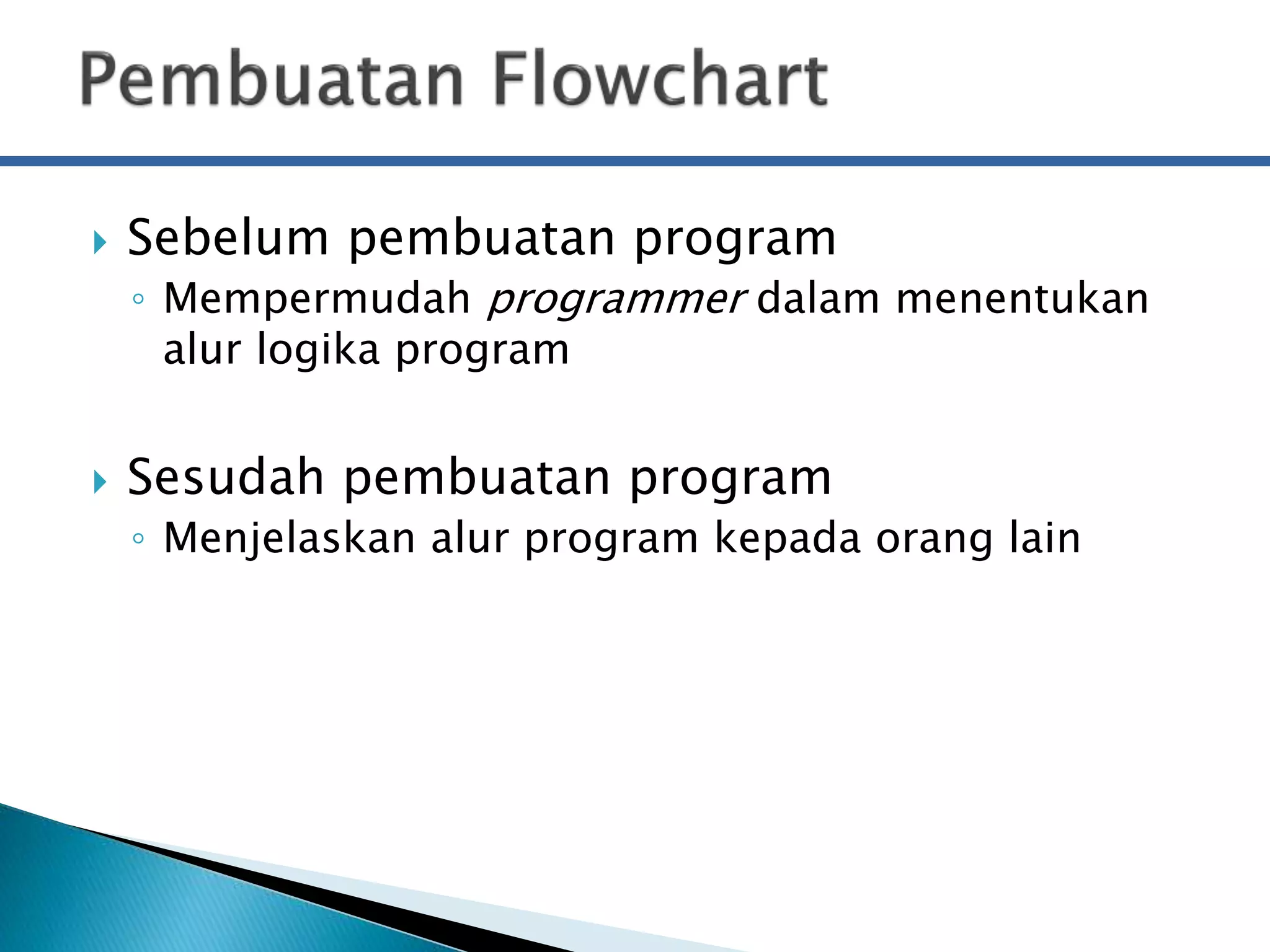  Sebelum pembuatan program 
◦ Mempermudah programmer dalam menentukan 
alur logika program 
 Sesudah pembuatan program 
◦ Menjelaskan alur program kepada orang lain 
 