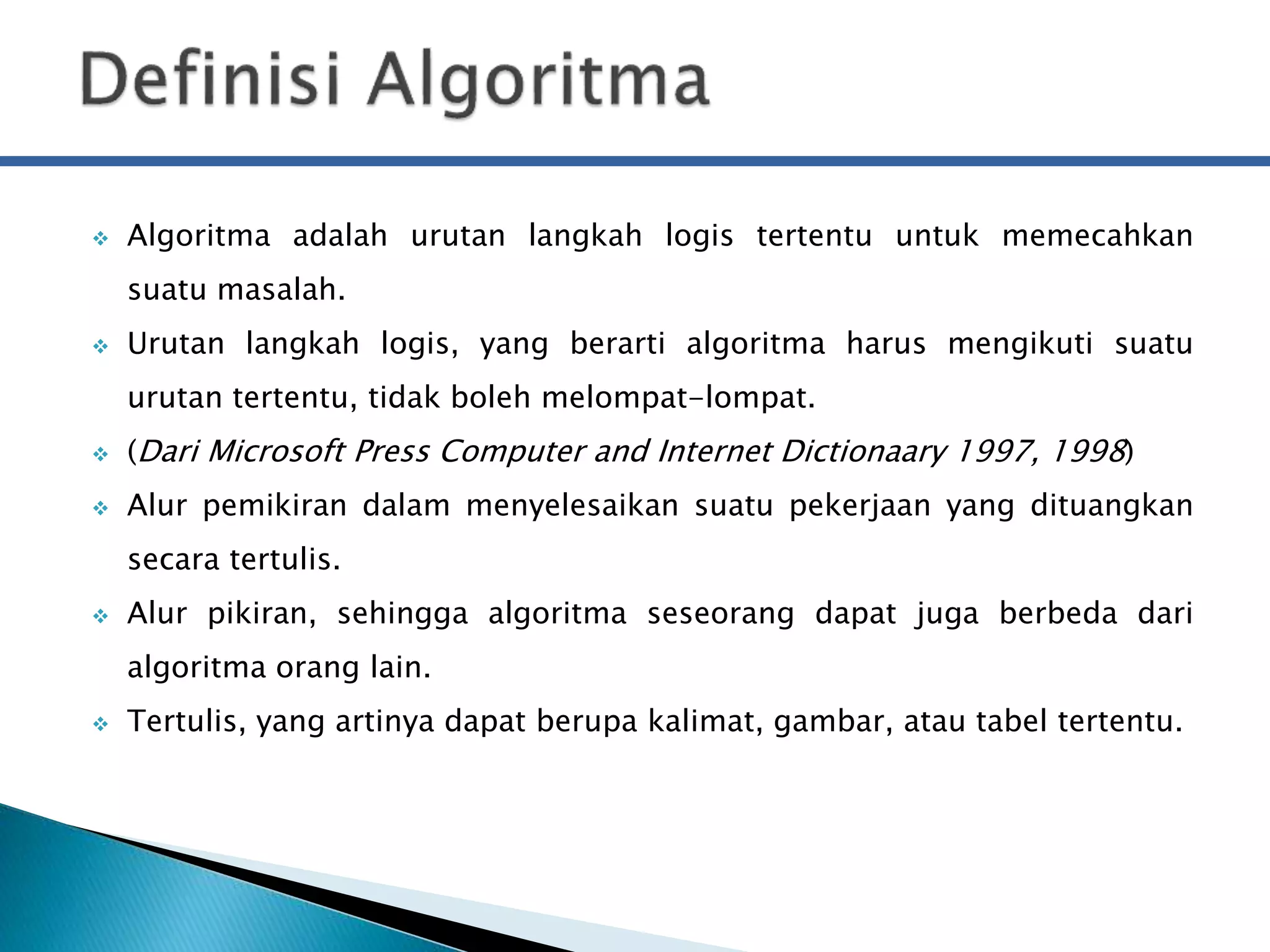  Algoritma adalah urutan langkah logis tertentu untuk memecahkan 
suatu masalah. 
 Urutan langkah logis, yang berarti algoritma harus mengikuti suatu 
urutan tertentu, tidak boleh melompat-lompat. 
 (Dari Microsoft Press Computer and Internet Dictionaary 1997, 1998) 
 Alur pemikiran dalam menyelesaikan suatu pekerjaan yang dituangkan 
secara tertulis. 
 Alur pikiran, sehingga algoritma seseorang dapat juga berbeda dari 
algoritma orang lain. 
 Tertulis, yang artinya dapat berupa kalimat, gambar, atau tabel tertentu. 
 