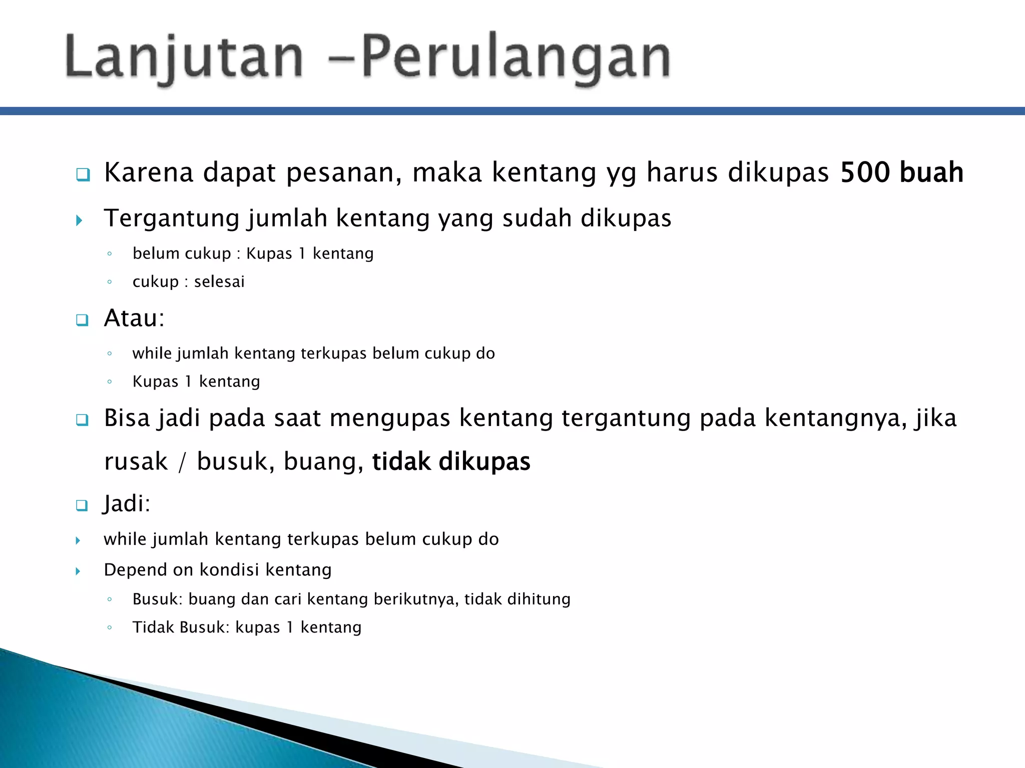  Karena dapat pesanan, maka kentang yg harus dikupas 500 buah 
 Tergantung jumlah kentang yang sudah dikupas 
◦ belum cukup : Kupas 1 kentang 
◦ cukup : selesai 
 Atau: 
◦ while jumlah kentang terkupas belum cukup do 
◦ Kupas 1 kentang 
 Bisa jadi pada saat mengupas kentang tergantung pada kentangnya, jika 
rusak / busuk, buang, tidak dikupas 
 Jadi: 
 while jumlah kentang terkupas belum cukup do 
 Depend on kondisi kentang 
◦ Busuk: buang dan cari kentang berikutnya, tidak dihitung 
◦ Tidak Busuk: kupas 1 kentang 
 