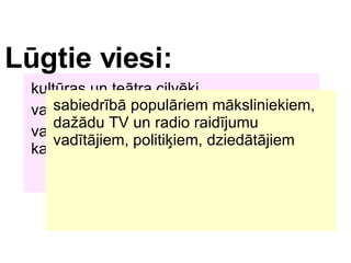 Lgtie viesi: kultras un tetra cilvki,  varbt kds no kultras ministrijas,  vai kds uz?mjs, par kuru ms zinm, ka vi?? interesjas par mkslu... sabiedrb populriem mksliniekiem, da?du TV un radio raidjumu vadtjiem, politi?iem, dziedtjiem 