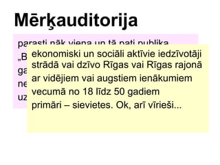 Mr?auditorija parasti nk viena un t pati publika ? Bi?e?u paradzes tirdzniecbas vietas gados vecki cilvki, ar jaunie?i neviena stand-up ?anra tetra komdija uzzin no specifiskiem ni?as ?urnliem ekonomiski un socili aktvie iedzvotji strd vai dzvo Rgas vai Rgas rajon ar vidjiem vai augstiem ienkumiem vecum no 18 ldz 50 gadiem primri C sievietes. Ok, ar vrie?i... 