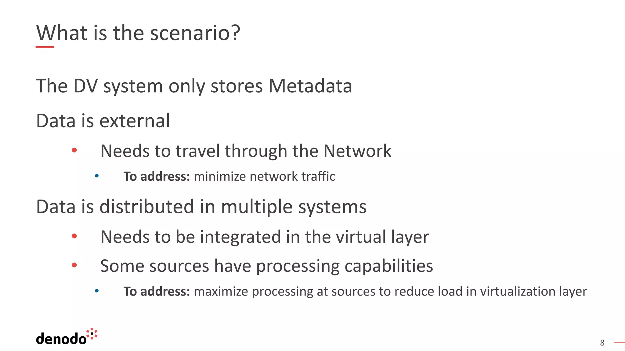 8
What is the scenario?
The DV system only stores Metadata
Data is external
• Needs to travel through the Network
• To address: minimize network traffic
Data is distributed in multiple systems
• Needs to be integrated in the virtual layer
• Some sources have processing capabilities
• To address: maximize processing at sources to reduce load in virtualization layer
 