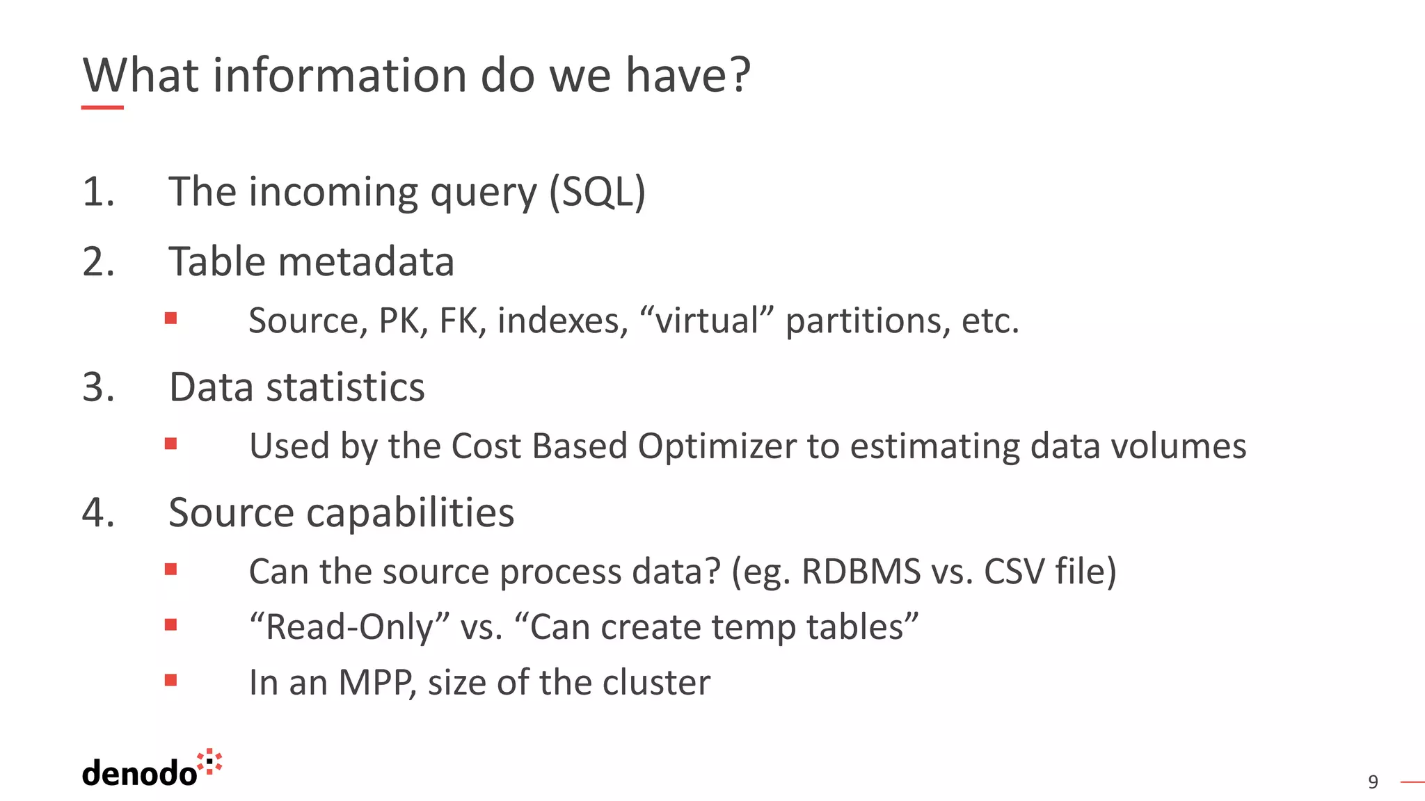 9
What information do we have?
1. The incoming query (SQL)
2. Table metadata
 Source, PK, FK, indexes, “virtual” partitions, etc.
3. Data statistics
 Used by the Cost Based Optimizer to estimating data volumes
4. Source capabilities
 Can the source process data? (eg. RDBMS vs. CSV file)
 “Read-Only” vs. “Can create temp tables”
 In an MPP, size of the cluster
 