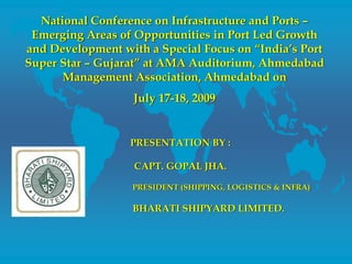 National Conference on Infrastructure and Ports –
Emerging Areas of Opportunities in Port Led Growth
and Development with a Special Focus on “India’s Port
Super Star – Gujarat” at AMA Auditorium, Ahmedabad
Management Association, Ahmedabad on
July 17-18, 2009
PRESENTATION BY :
CAPT. GOPAL JHA.
PRESIDENT (SHIPPING, LOGISTICS & INFRA)
BHARATI SHIPYARD LIMITED.
 