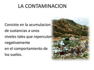 LA CONTAMINACION 
Consiste en la acumulacion 
de sustancias a unos 
niveles tales que repercuten 
negativamente 
en el comportamiento de 
los suelos. 
 
